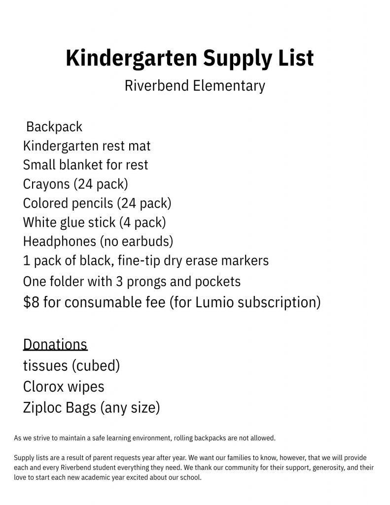Kindergarten Supply List; Riverbend Elementary: Backpack, Kindergarten rest mat, Small blanket for rest, Crayons (24 pack), Colored pencils (24 pack), White glue stick (4 pack), Headphones (no earbuds), 1 pack of black fine-tip dry erase markers, One folder with 3 prongs and pockets, $8 for consumable fee (for Lumio subscription); Donations: tissues (cubed), Clorox wipes, Ziploc Bags (any size) ; As we strive to maintain a safe learning environment, rolling backpacks are not allowed. Supply lists are a result of parent requests year after year. We want our families to know, however, that we will provide each and every Riverbend student everything they need. We thank our community for their support, generosity, and their love to start each new academic year excited about our school.
