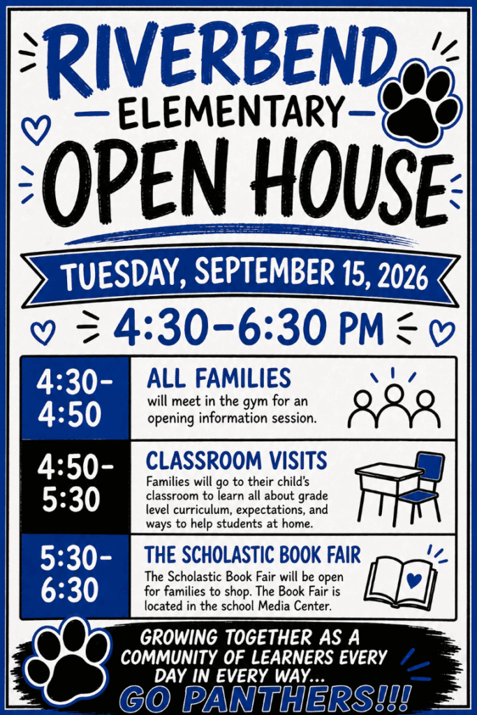 Main Heading reads Riverbend Elementary Open House with decorative heart and paw print. Sub Heading in blue banner reads Tuesday, September 15, 2026 4:30-6:30 PM with decorative hearts. Table in the middle of the flyer reads left to right: 4:30-4:50 All Families will meet in the gym for an opening information session with decorative group of three outlined people. Middle column reads left to right: 4:50-5:30 Classroom Visits: Families will go to their child's classroom to learn all about grade level curriculum, expectations, and ways to help students at home with a decorative desk and chair. Bottom column reads left to right: 5:30-6:30 The Scholastic Book Fair- the Scholastic Book Fair will be open for families to shop. The Book Fair is located in the school Media Center with a decorative book with heart on the page. Bottom heading of the flyer reads Growing Together As a Community of Learners Every Day in Every Way... Go Panthers!!! with Decorative paw print.